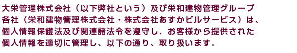 栄和建物管理株式会社（以下弊社という。）及び栄和建物管理グループ
各社（大栄管理（株）・（株）あすかビスサービス）は、個人情報保護法
及び関連諸法令を遵守し、お客様から提供された個人情報を適切に管理し、
以下の通り、取扱います。